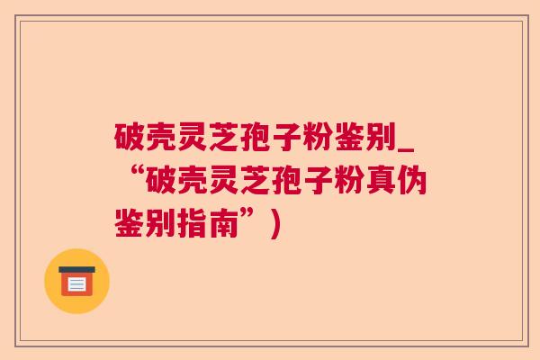 破壳灵芝孢子粉鉴别_“破壳灵芝孢子粉真伪鉴别指南”)  第1张