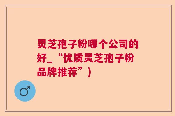 灵芝孢子粉哪个公司的好_“优质灵芝孢子粉品牌推荐”)  第1张