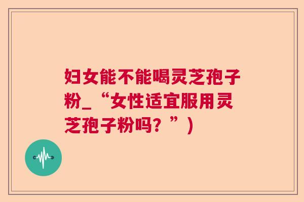 妇女能不能喝灵芝孢子粉_“女性适宜服用灵芝孢子粉吗？”)  第1张