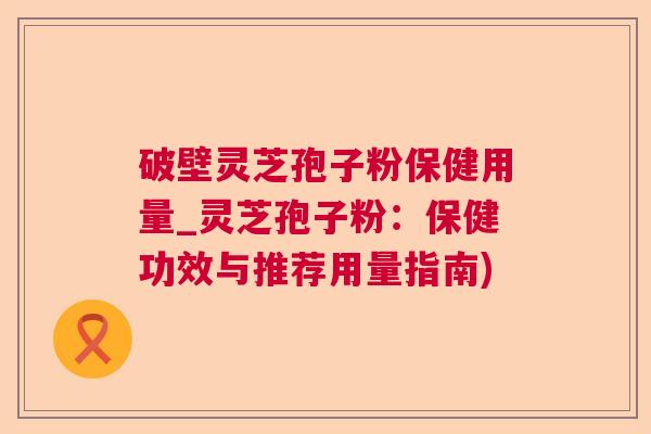 破壁灵芝孢子粉保健用量_灵芝孢子粉：保健功效与推荐用量指南)  第1张