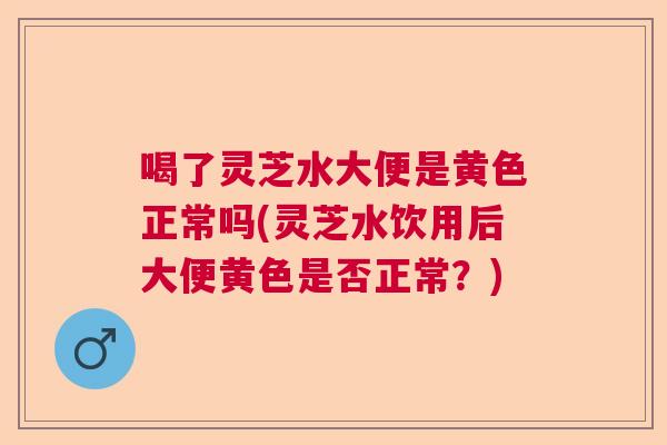 喝了灵芝水大便是黄色正常吗(灵芝水饮用后大便黄色是否正常？)  第1张