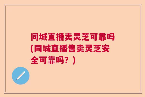 同城直播卖灵芝可靠吗(同城直播售卖灵芝安全可靠吗？)  第1张
