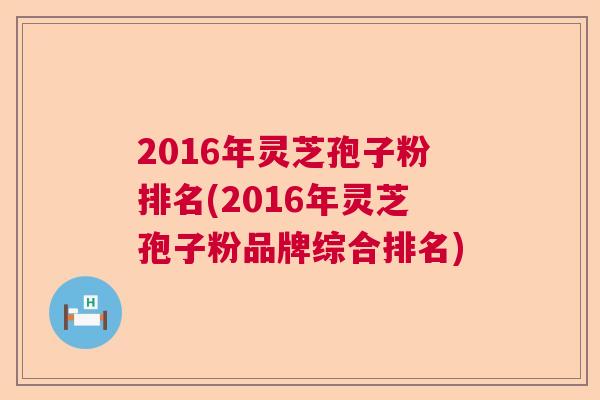 2016年灵芝孢子粉排名(2016年灵芝孢子粉品牌综合排名)  第1张