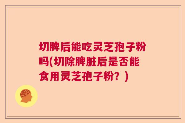 切脾后能吃灵芝孢子粉吗(切除脾脏后是否能食用灵芝孢子粉？)  第1张