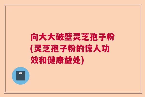 向大大破壁灵芝孢子粉(灵芝孢子粉的惊人功效和健康益处)  第1张