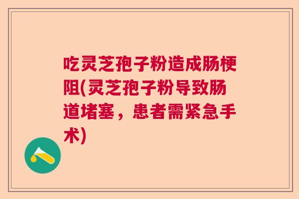 吃灵芝孢子粉造成肠梗阻(灵芝孢子粉导致肠道堵塞，患者需紧急手术)  第1张