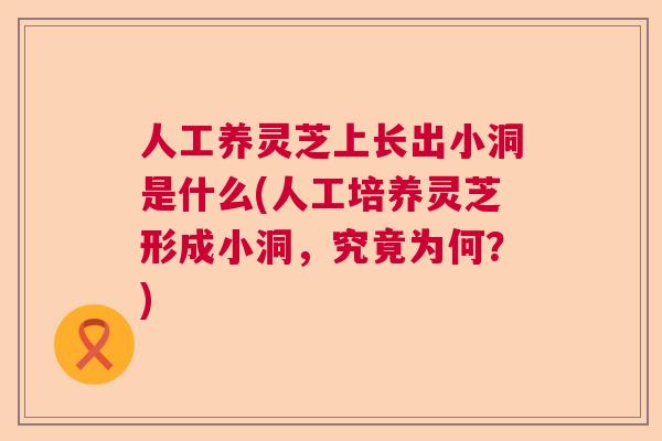 人工养灵芝上长出小洞是什么(人工培养灵芝形成小洞，究竟为何？)  第1张