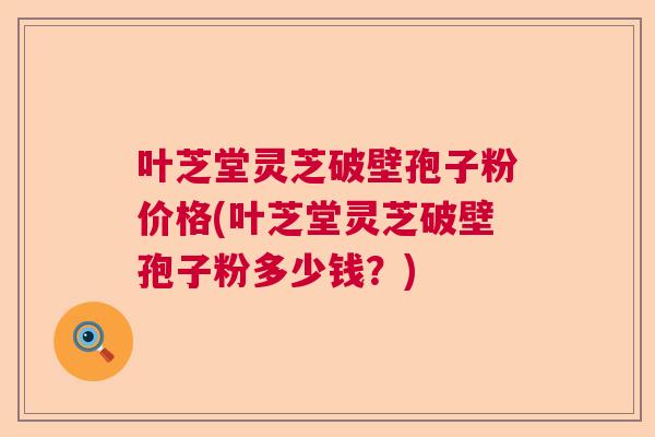 叶芝堂灵芝破壁孢子粉价格(叶芝堂灵芝破壁孢子粉多少钱？)  第1张
