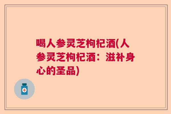 喝人参灵芝枸杞酒(人参灵芝枸杞酒：滋补身心的圣品)  第1张