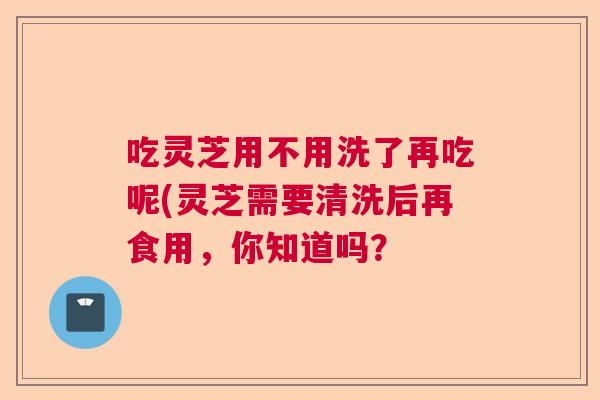 吃灵芝用不用洗了再吃呢(灵芝需要清洗后再食用，你知道吗？  第1张