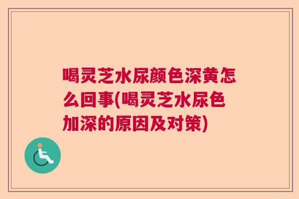 喝灵芝水尿颜色深黄怎么回事(喝灵芝水尿色加深的原因及对策)  第1张
