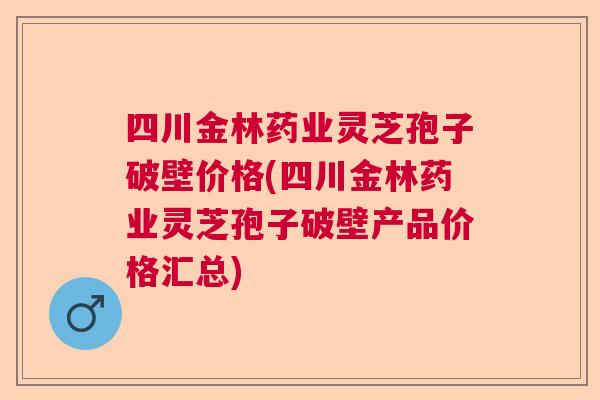 四川金林药业灵芝孢子破壁价格(四川金林药业灵芝孢子破壁产品价格汇总)  第1张