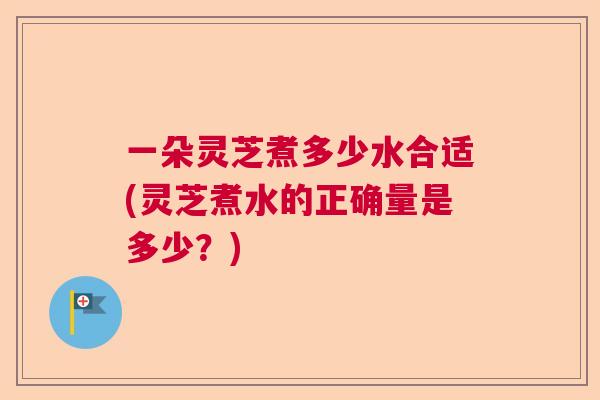一朵灵芝煮多少水合适(灵芝煮水的正确量是多少？)  第1张