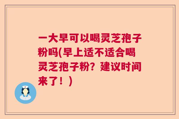 一大早可以喝灵芝孢子粉吗(早上适不适合喝灵芝孢子粉？建议时间来了！)  第1张