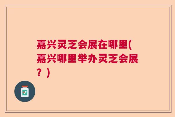 嘉兴灵芝会展在哪里(嘉兴哪里举办灵芝会展？)  第1张