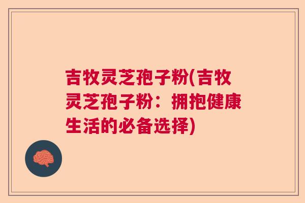 吉牧灵芝孢子粉(吉牧灵芝孢子粉：拥抱健康生活的必备选择)  第1张