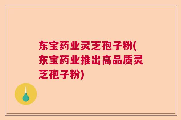 东宝药业灵芝孢子粉(东宝药业推出高品质灵芝孢子粉)  第1张