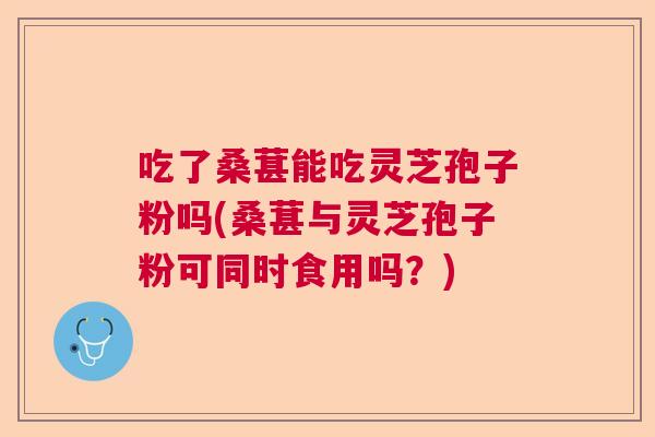 吃了桑葚能吃灵芝孢子粉吗(桑葚与灵芝孢子粉可同时食用吗？)  第1张