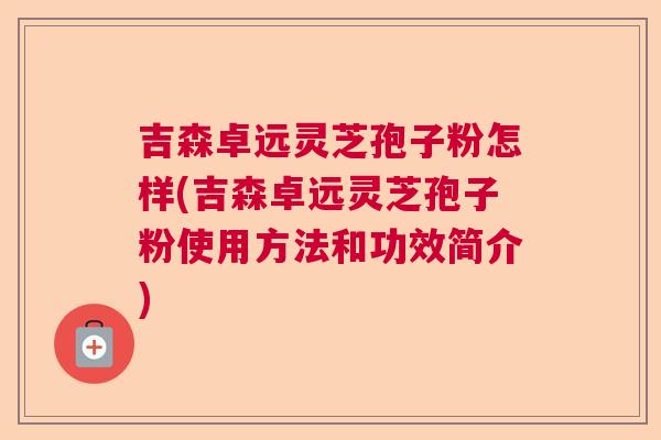 吉森卓远灵芝孢子粉怎样(吉森卓远灵芝孢子粉使用方法和功效简介)  第1张