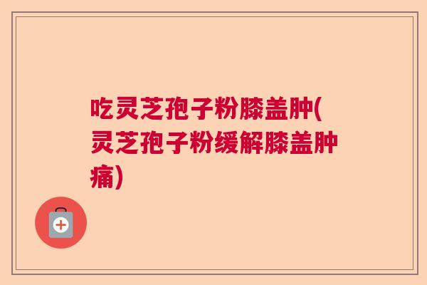 吃灵芝孢子粉膝盖肿(灵芝孢子粉缓解膝盖肿痛)  第1张