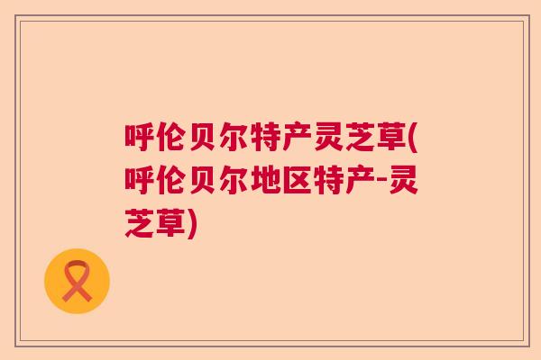 呼伦贝尔特产灵芝草(呼伦贝尔地区特产-灵芝草)  第1张