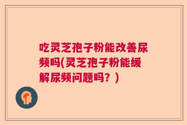 吃灵芝孢子粉能改善尿频吗(灵芝孢子粉能缓解尿频问题吗？)  第1张