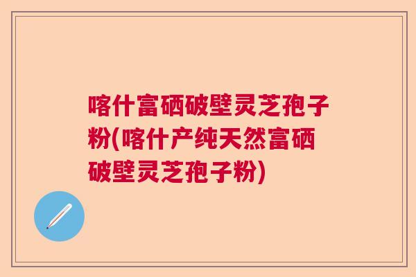 喀什富硒破壁灵芝孢子粉(喀什产纯天然富硒破壁灵芝孢子粉)  第1张