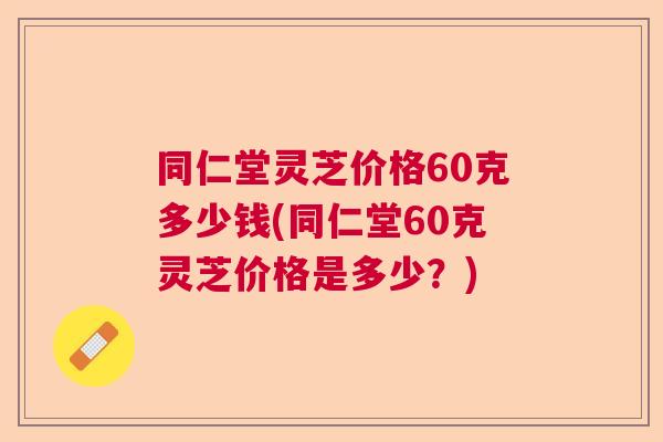 同仁堂灵芝价格60克多少钱(同仁堂60克灵芝价格是多少？)  第1张