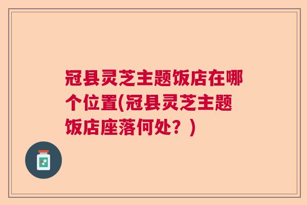 冠县灵芝主题饭店在哪个位置(冠县灵芝主题饭店座落何处？)  第1张