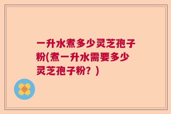 一升水煮多少灵芝孢子粉(煮一升水需要多少灵芝孢子粉？)  第1张