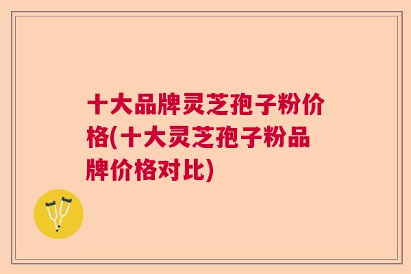 十大品牌灵芝孢子粉价格(十大灵芝孢子粉品牌价格对比)  第1张