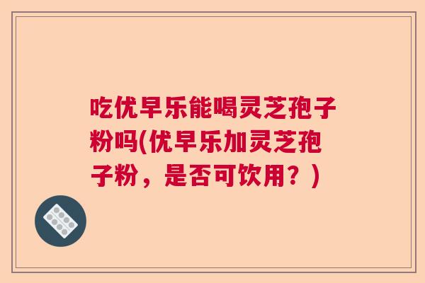 吃优早乐能喝灵芝孢子粉吗(优早乐加灵芝孢子粉，是否可饮用？)  第1张
