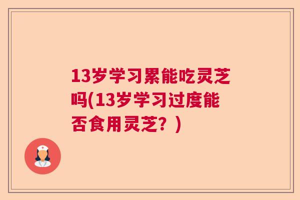 13岁学习累能吃灵芝吗(13岁学习过度能否食用灵芝？)  第1张
