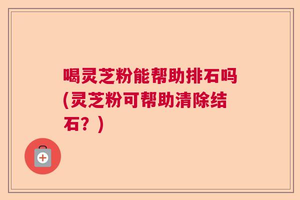 喝灵芝粉能帮助排石吗(灵芝粉可帮助清除结石？)  第1张