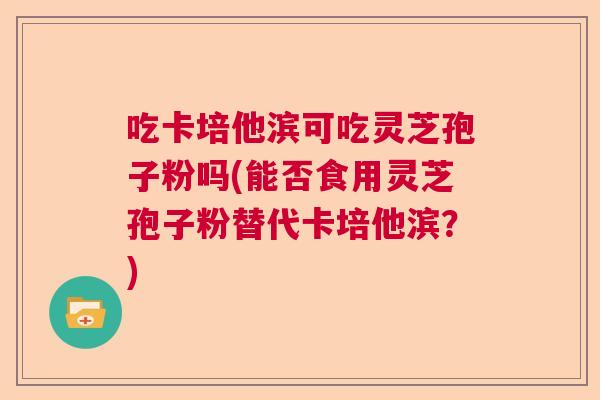 吃卡培他滨可吃灵芝孢子粉吗(能否食用灵芝孢子粉替代卡培他滨？)  第1张