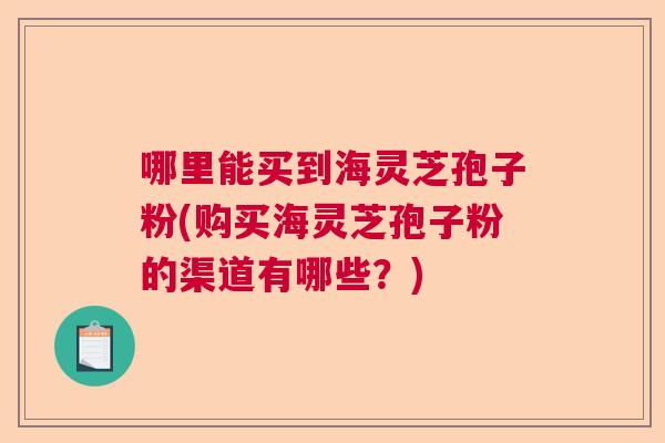 哪里能买到海灵芝孢子粉(购买海灵芝孢子粉的渠道有哪些？)  第1张