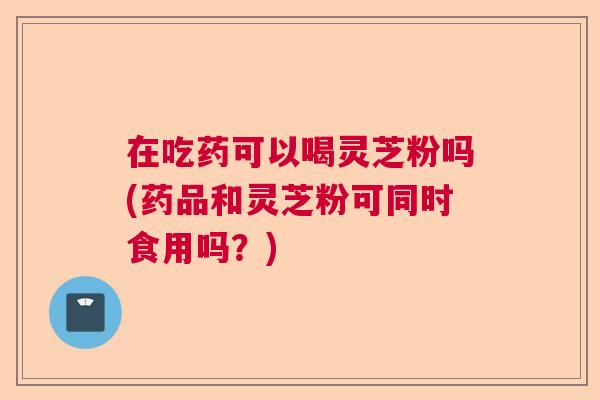 在吃药可以喝灵芝粉吗(药品和灵芝粉可同时食用吗？)  第1张