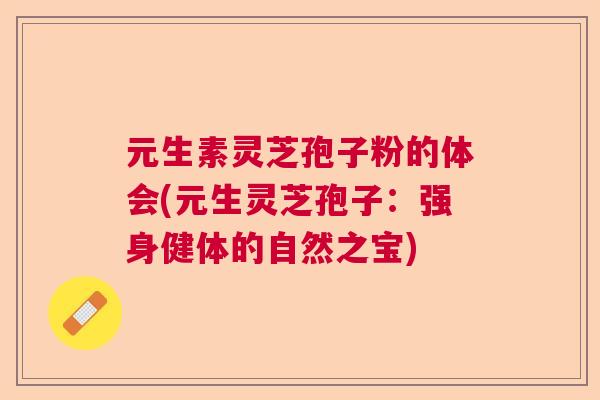 元生素灵芝孢子粉的体会(元生灵芝孢子：强身健体的自然之宝)  第1张