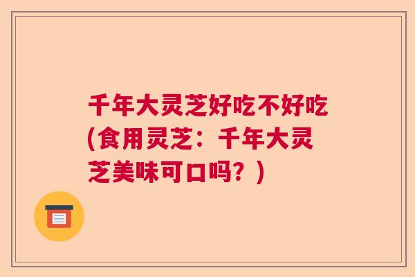 千年大灵芝好吃不好吃(食用灵芝：千年大灵芝美味可口吗？)  第1张