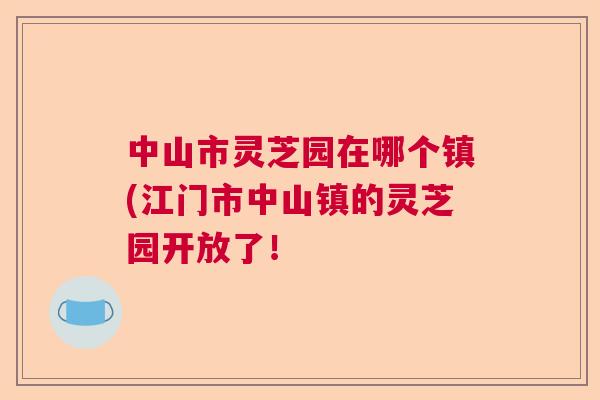 中山市灵芝园在哪个镇(江门市中山镇的灵芝园开放了！  第1张