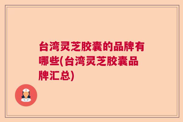 台湾灵芝胶囊的品牌有哪些(台湾灵芝胶囊品牌汇总)  第1张
