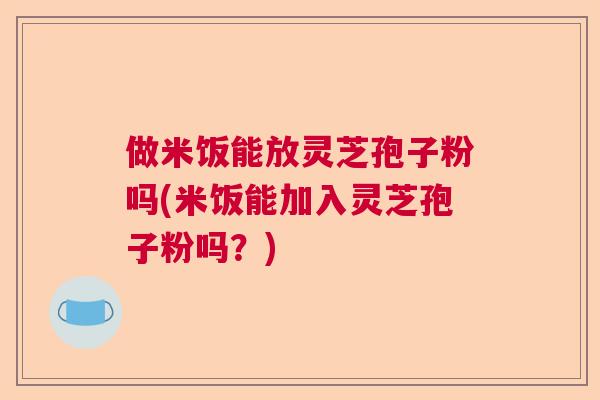 做米饭能放灵芝孢子粉吗(米饭能加入灵芝孢子粉吗？)  第1张
