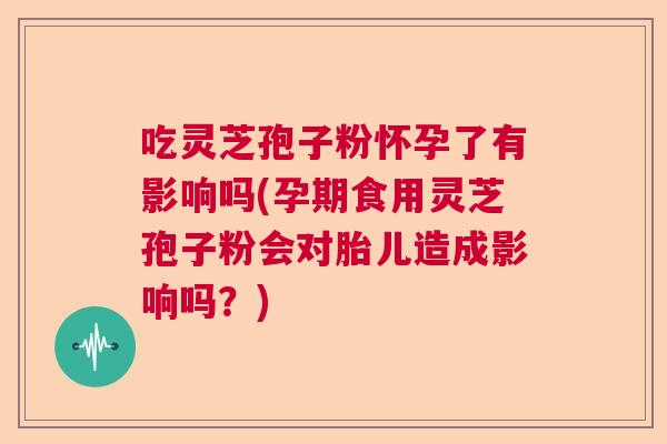 吃灵芝孢子粉怀孕了有影响吗(孕期食用灵芝孢子粉会对胎儿造成影响吗？)  第1张