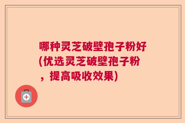 哪种灵芝破壁孢子粉好(优选灵芝破壁孢子粉，提高吸收效果)  第1张
