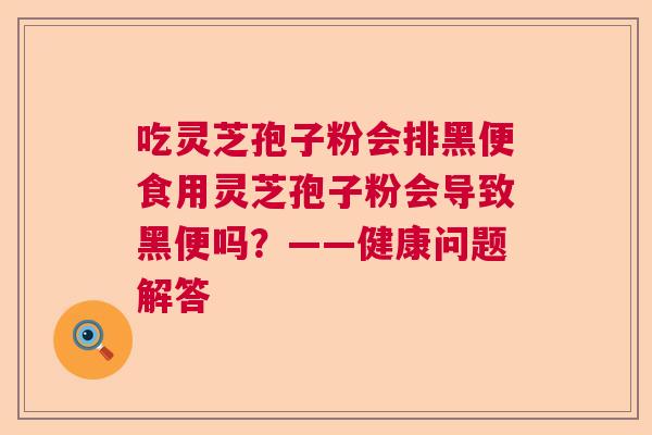 吃灵芝孢子粉会排黑便食用灵芝孢子粉会导致黑便吗？——健康问题解答  第1张