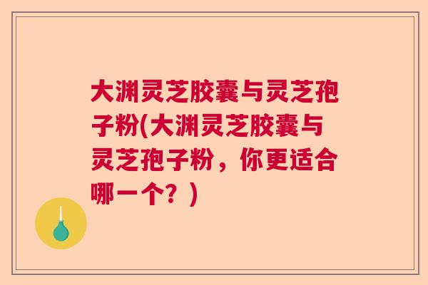 大渊灵芝胶囊与灵芝孢子粉(大渊灵芝胶囊与灵芝孢子粉，你更适合哪一个？)  第1张