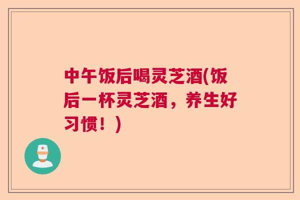 中午饭后喝灵芝酒(饭后一杯灵芝酒，养生好习惯！)  第1张