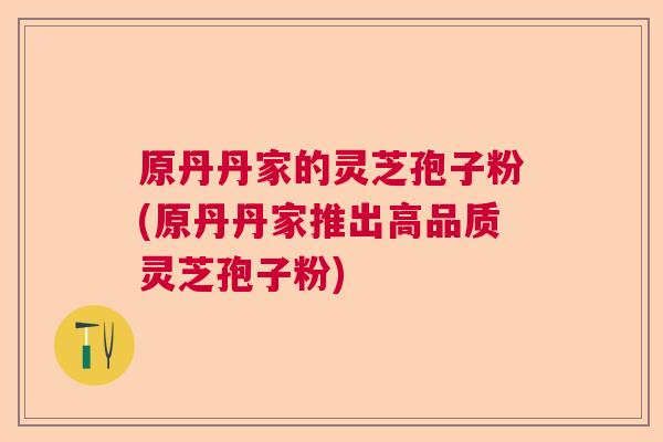 原丹丹家的灵芝孢子粉(原丹丹家推出高品质灵芝孢子粉)  第1张