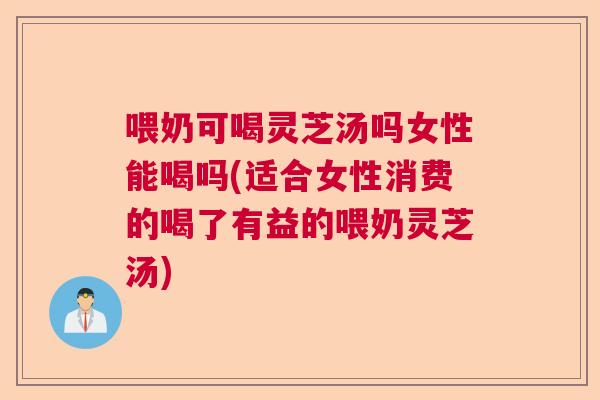 喂奶可喝灵芝汤吗女性能喝吗(适合女性消费的喝了有益的喂奶灵芝汤)  第1张