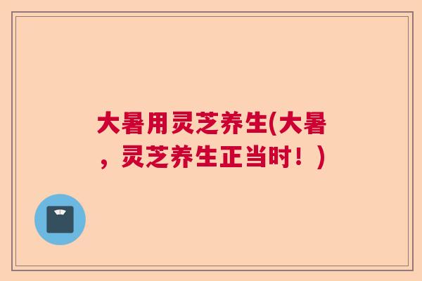大暑用灵芝养生(大暑，灵芝养生正当时！)  第1张